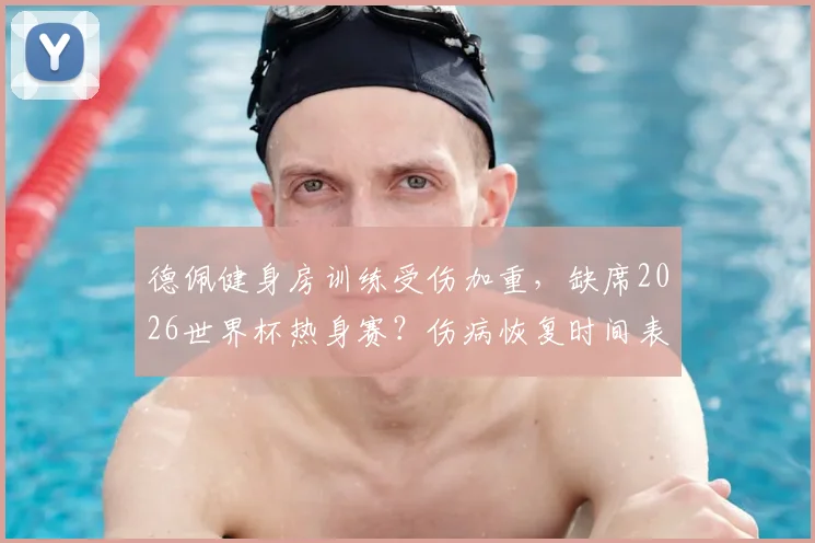 德佩健身房训练受伤加重，缺席2026世界杯热身赛？伤病恢复时间表与荷兰队备战前景深度分析