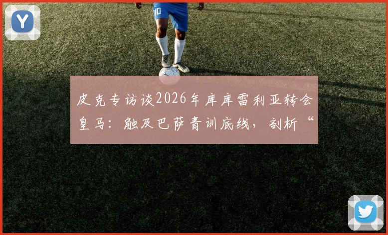皮克专访谈2026年库库雷利亚转会皇马:触及巴萨青训底线,剖析“真红蓝”球员的忠诚定义