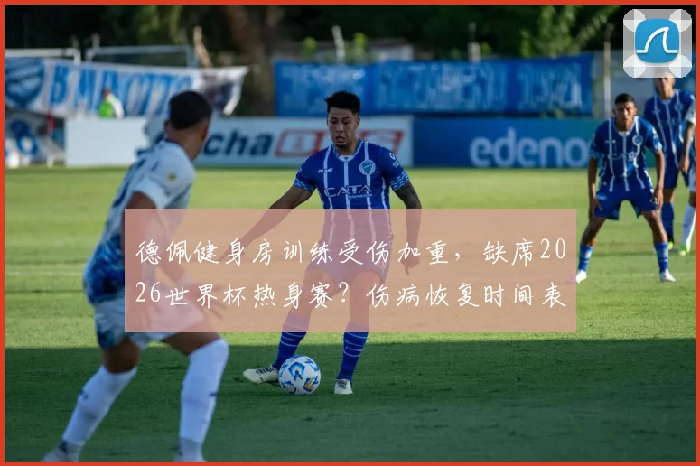 德佩健身房训练受伤加重，缺席2026世界杯热身赛？伤病恢复时间表与荷兰队备战前景深度分析