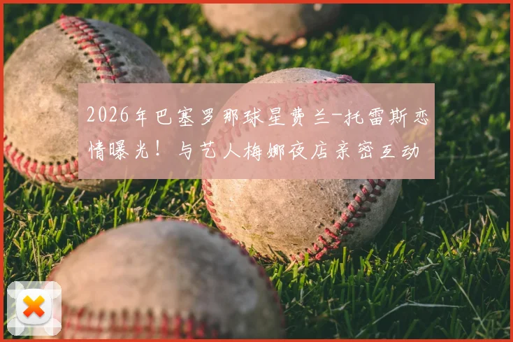 2026年巴塞罗那球星费兰-托雷斯恋情曝光！与艺人梅娜夜店亲密互动引热议，球迷：场上状态会受影响吗？