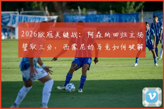 2026欧冠关键战：阿森纳回归主场誓取三分，西蒙尼的马竞如何破解客场难题？