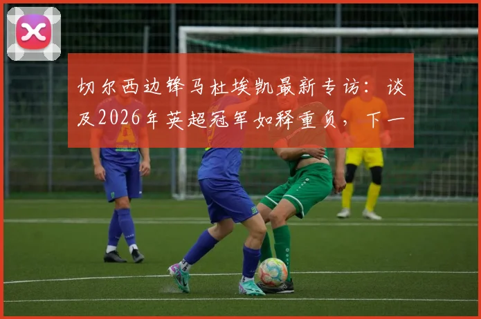切尔西边锋马杜埃凯最新专访：谈及2026年英超冠军如释重负，下一步瞄准欧冠冠军目标