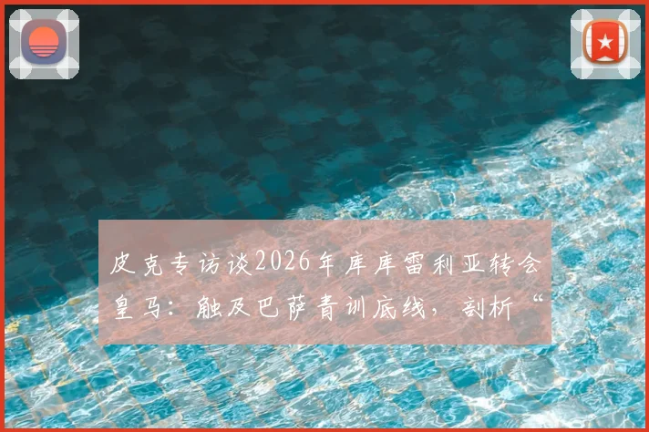皮克专访谈2026年库库雷利亚转会皇马：触及巴萨青训底线，剖析“真红蓝”球员的忠诚定义