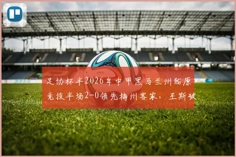 足协杯半2026年中甲黑马兰州陇原竞技半场2-0领先梅州客家，王斯破门得分，晋级悬念几何？