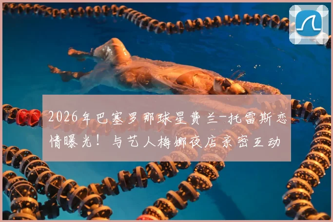2026年巴塞罗那球星费兰-托雷斯恋情曝光！与艺人梅娜夜店亲密互动引热议，球迷：场上状态会受影响吗？