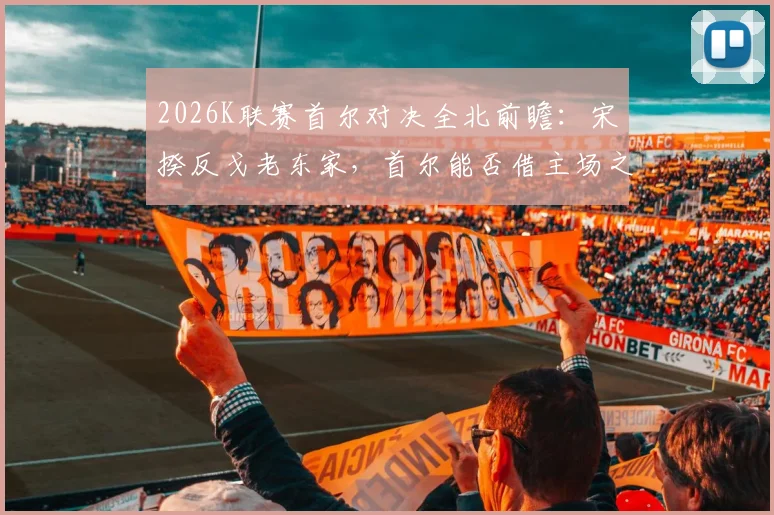 2026K联赛首尔对决全北前瞻：宋旻揆反戈老东家，首尔能否借主场之势终结2026年不胜纪录？