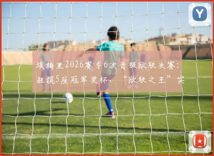 埃梅里2026赛季6次晋级欧联决赛：狂揽5座冠军奖杯，“欧联之王”实至名归