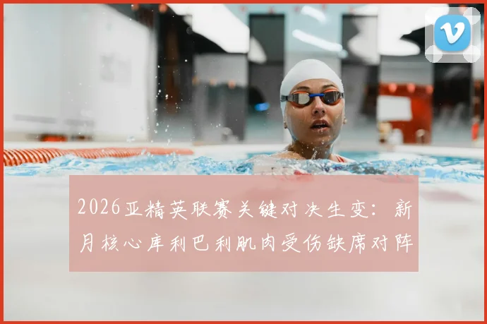 2026亚精英联赛关键对决生变:新月核心库利巴利肌肉受伤缺席对阵萨德,球队攻防战术如何调整?