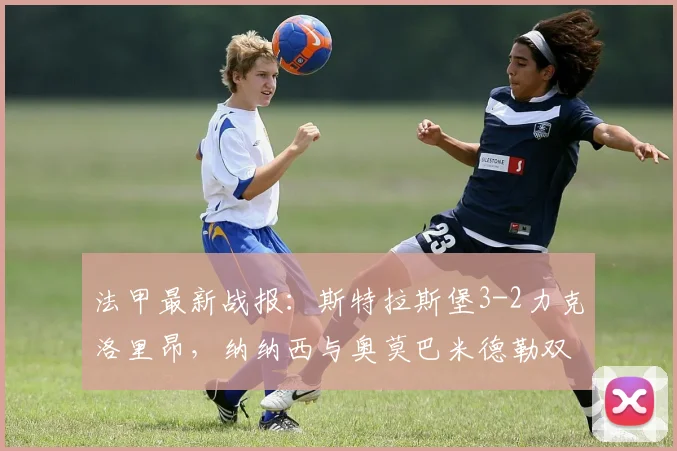 法甲最新战报:斯特拉斯堡3-2力克洛里昂,纳纳西与奥莫巴米德勒双双建功,附全场技术统计与比赛回看
