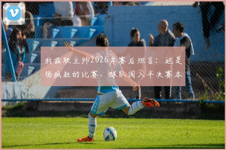 利兹联主帅2026年赛后坦言:这是场疯狂的比赛,球队闯入半决赛本身已是奇迹