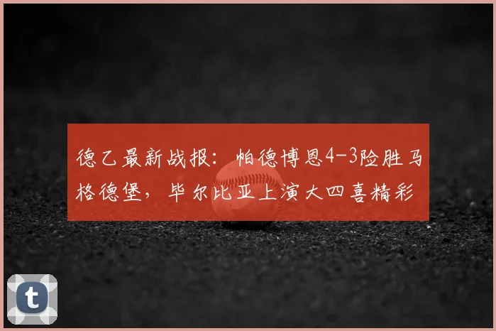 德乙最新战报：帕德博恩4-3险胜马格德堡，毕尔比亚上演大四喜精彩瞬间全解析