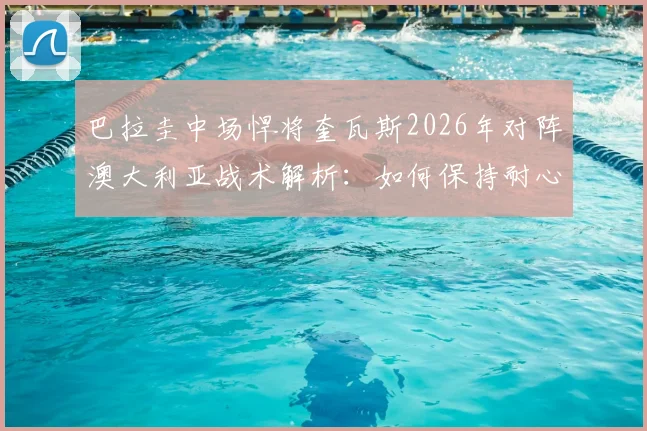 巴拉圭中场悍将奎瓦斯2026年对阵澳大利亚战术解析：如何保持耐心并一击致命