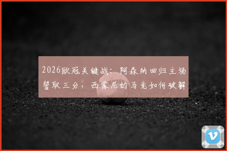 2026欧冠关键战：阿森纳回归主场誓取三分，西蒙尼的马竞如何破解客场难题？
