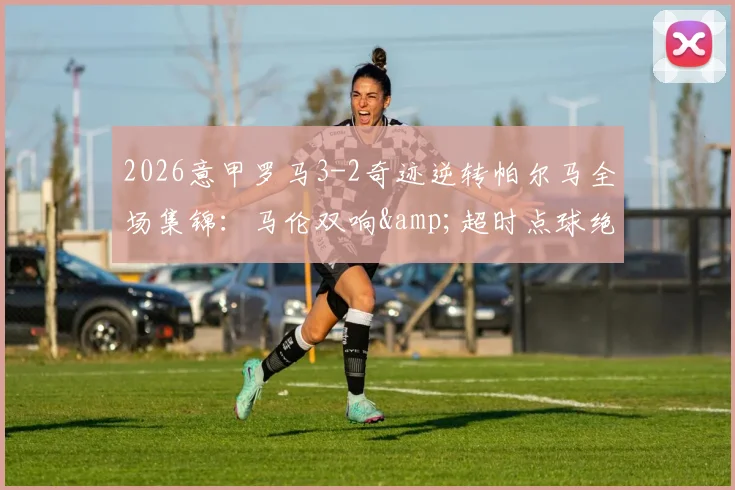 2026意甲罗马3-2奇迹逆转帕尔马全场集锦：马伦双响&超时点球绝杀视频录像回放，附最新积分榜战况分析