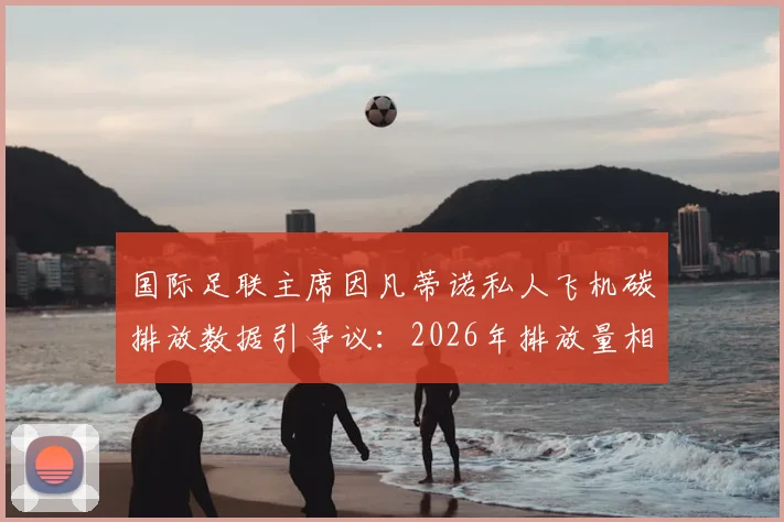 国际足联主席因凡蒂诺私人飞机碳排放数据引争议：2026年排放量相当于35至50名法国人年排放总量，体育界高管环保责任成焦点