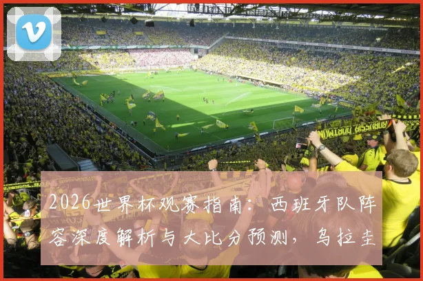 2026世界杯观赛指南：西班牙队阵容深度解析与大比分预测，乌拉圭对阵沙特需警惕爆冷风险