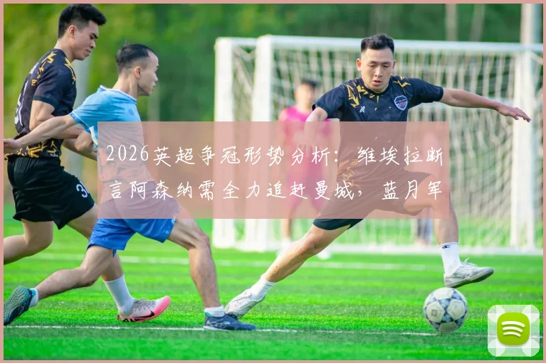 2026英超争冠形势分析：维埃拉断言阿森纳需全力追赶曼城，蓝月军团丢分可能性极低