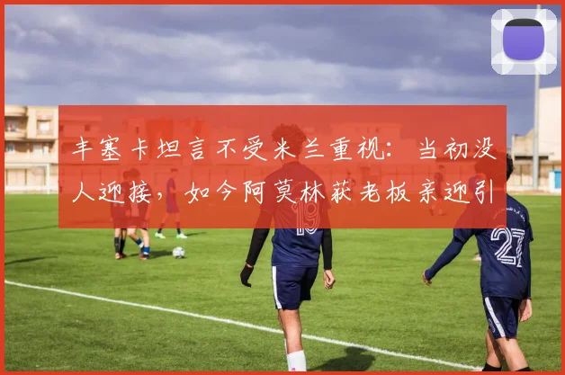 丰塞卡坦言不受米兰重视：当初没人迎接，如今阿莫林获老板亲迎引感慨