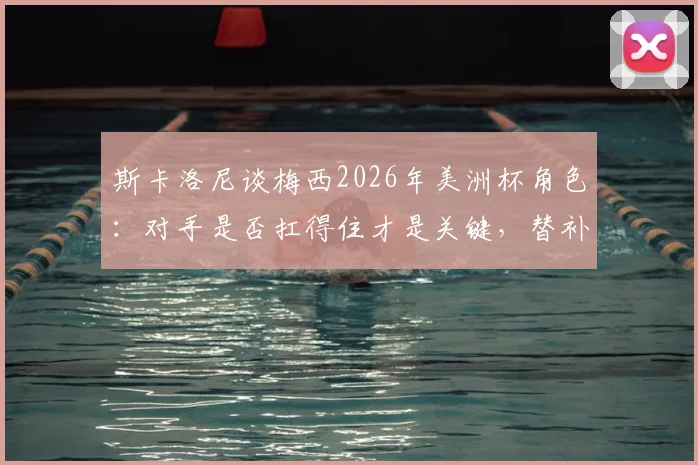 斯卡洛尼谈梅西2026年美洲杯角色:对手是否扛得住才是关键,替补20分钟足够制造威胁