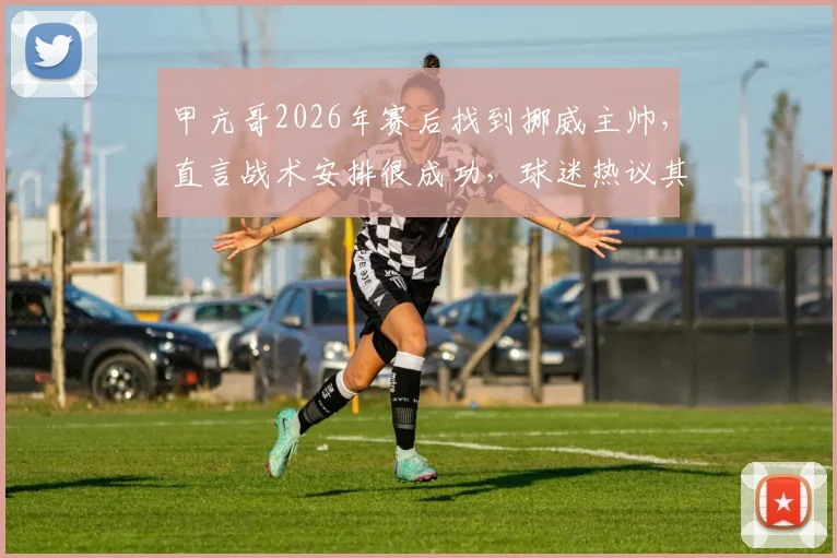 甲亢哥2026年赛后找到挪威主帅,直言战术安排很成功,球迷热议其战术细节