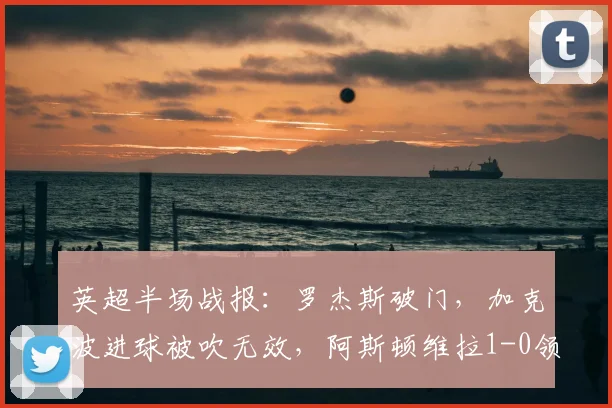 英超半场战报:罗杰斯破门,加克波进球被吹无效,阿斯顿维拉1-0领先利物浦视频分析及争议判罚解读