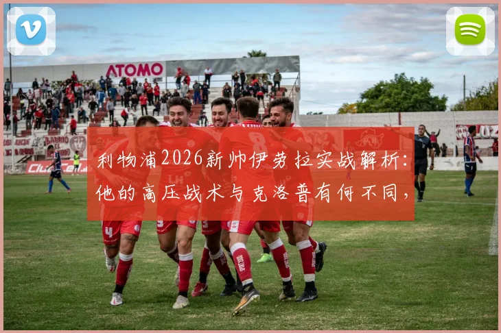 利物浦2026新帅伊劳拉实战解析:他的高压战术与克洛普有何不同,能否在安菲尔德延续神奇?