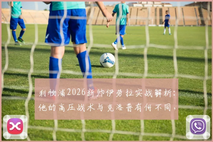 利物浦2026新帅伊劳拉实战解析:他的高压战术与克洛普有何不同,能否在安菲尔德延续神奇?