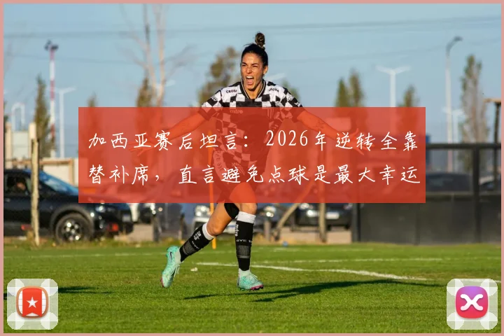 加西亚赛后坦言：2026年逆转全靠替补席，直言避免点球是最大幸运，附完整采访解读