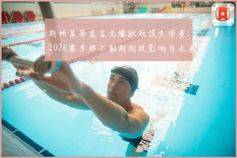 斯帕莱蒂直言无缘欧冠损失惨重：2026赛季那不勒斯财政影响与未来前景深度解析